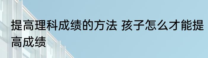 提高理科成绩的方法 孩子怎么才能提高成绩