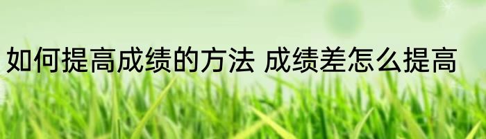 如何提高成绩的方法 成绩差怎么提高