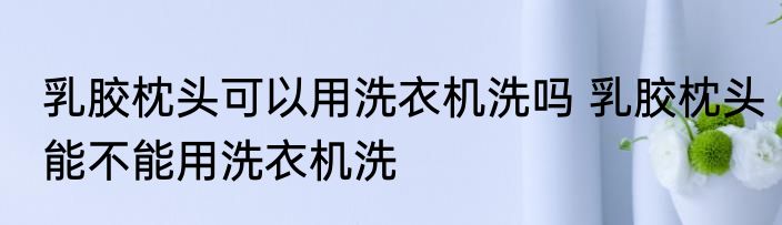 乳胶枕头可以用洗衣机洗吗 乳胶枕头能不能用洗衣机洗