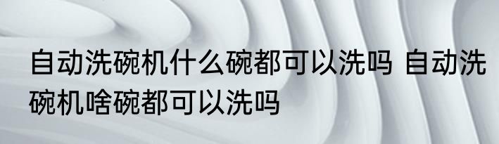 自动洗碗机什么碗都可以洗吗 自动洗碗机啥碗都可以洗吗