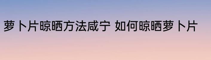 萝卜片晾晒方法咸宁 如何晾晒萝卜片