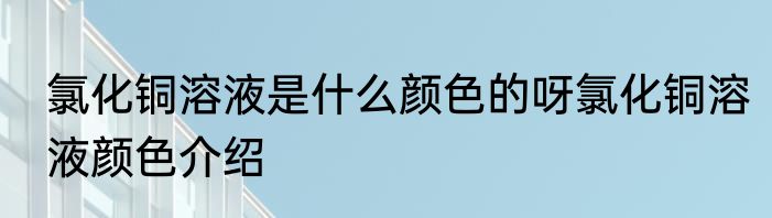 氯化铜溶液是什么颜色的呀氯化铜溶液颜色介绍