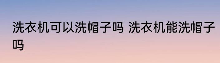 洗衣机可以洗帽子吗 洗衣机能洗帽子吗