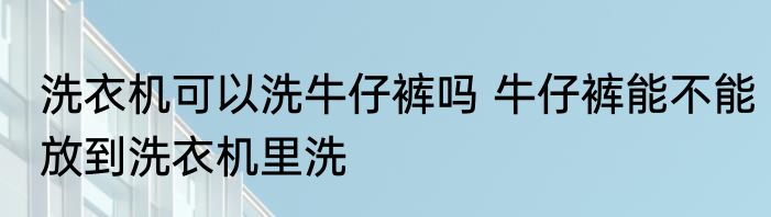 洗衣机可以洗牛仔裤吗 牛仔裤能不能放到洗衣机里洗