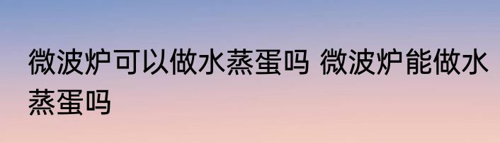 微波炉可以做水蒸蛋吗 微波炉能做水蒸蛋吗