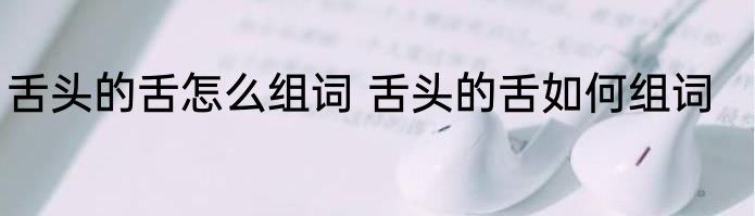 舌头的舌怎么组词 舌头的舌如何组词