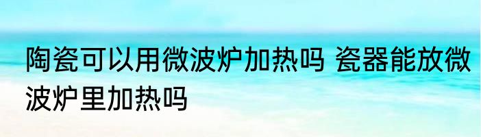 陶瓷可以用微波炉加热吗 瓷器能放微波炉里加热吗