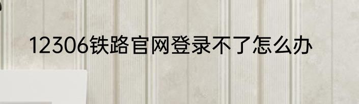 12306铁路官网登录不了怎么办