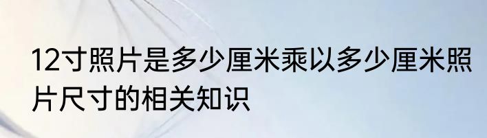 12寸照片是多少厘米乘以多少厘米照片尺寸的相关知识