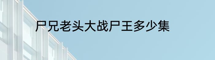 尸兄老头大战尸王多少集