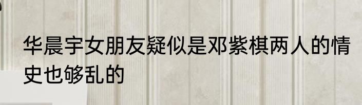 华晨宇女朋友疑似是邓紫棋两人的情史也够乱的