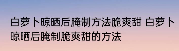 白萝卜晾晒后腌制方法脆爽甜 白萝卜晾晒后腌制脆爽甜的方法