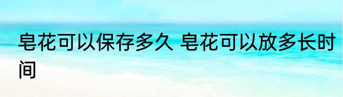 皂花可以保存多久 皂花可以放多长时间