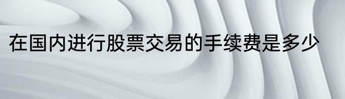 在国内进行股票交易的手续费是多少
