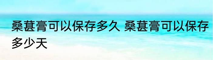 桑葚膏可以保存多久 桑葚膏可以保存多少天