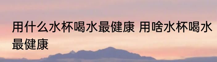 用什么水杯喝水最健康 用啥水杯喝水最健康
