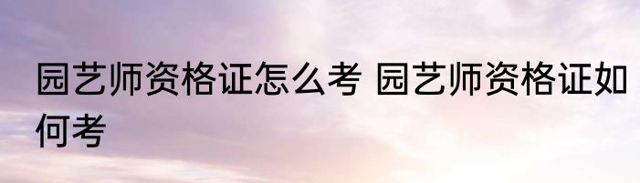 园艺师资格证怎么考 园艺师资格证如何考