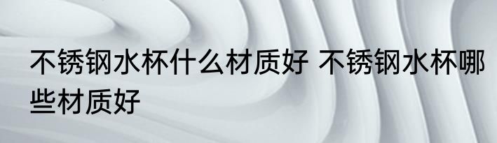 不锈钢水杯什么材质好 不锈钢水杯哪些材质好