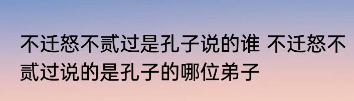 不迁怒不贰过是孔子说的谁 不迁怒不贰过说的是孔子的哪位弟子