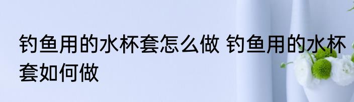 钓鱼用的水杯套怎么做 钓鱼用的水杯套如何做