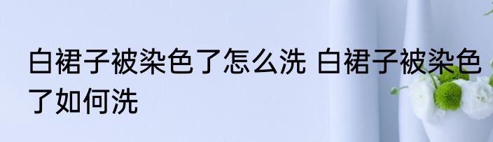 白裙子被染色了怎么洗 白裙子被染色了如何洗