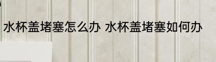 水杯盖堵塞怎么办 水杯盖堵塞如何办