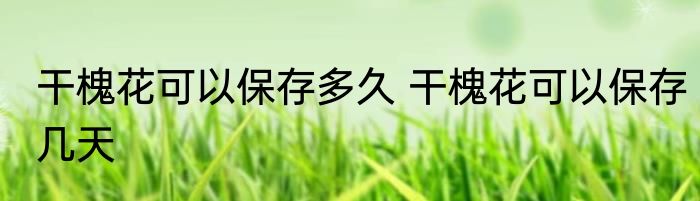 干槐花可以保存多久 干槐花可以保存几天