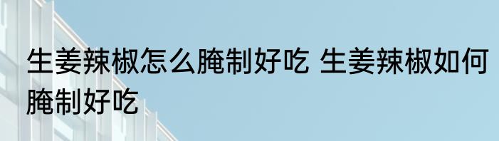 生姜辣椒怎么腌制好吃 生姜辣椒如何腌制好吃