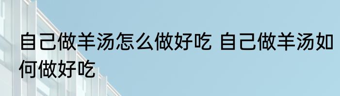 自己做羊汤怎么做好吃 自己做羊汤如何做好吃