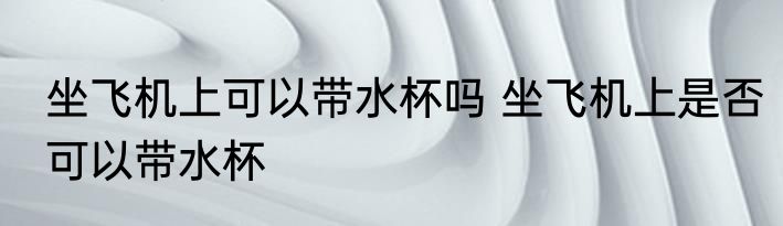 坐飞机上可以带水杯吗 坐飞机上是否可以带水杯