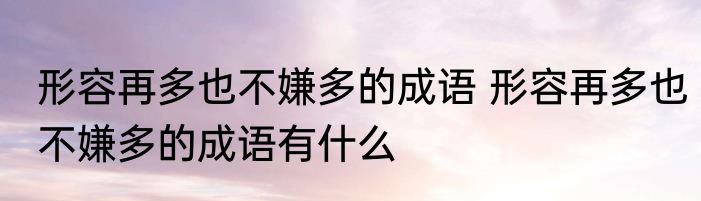 形容再多也不嫌多的成语 形容再多也不嫌多的成语有什么