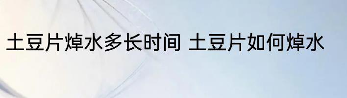 土豆片焯水多长时间 土豆片如何焯水
