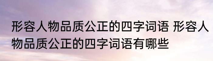 形容人物品质公正的四字词语 形容人物品质公正的四字词语有哪些