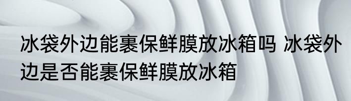 冰袋外边能裹保鲜膜放冰箱吗 冰袋外边是否能裹保鲜膜放冰箱