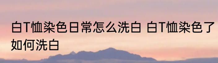 白T恤染色日常怎么洗白 白T恤染色了如何洗白