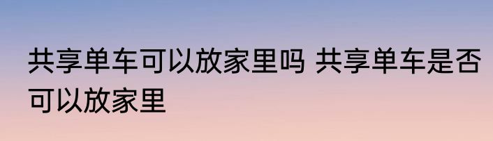 共享单车可以放家里吗 共享单车是否可以放家里