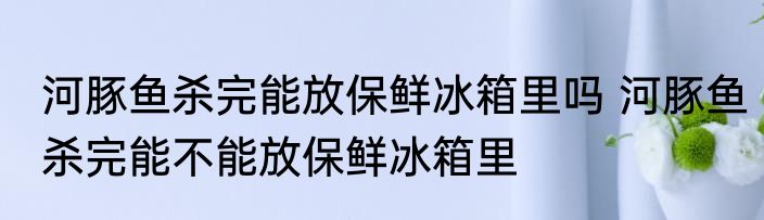 河豚鱼杀完能放保鲜冰箱里吗 河豚鱼杀完能不能放保鲜冰箱里