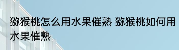 猕猴桃怎么用水果催熟 猕猴桃如何用水果催熟