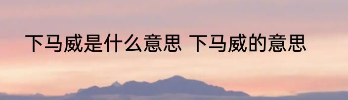 下马威是什么意思 下马威的意思