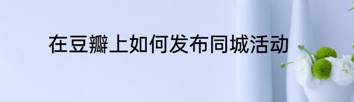 在豆瓣上如何发布同城活动