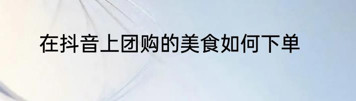 在抖音上团购的美食如何下单