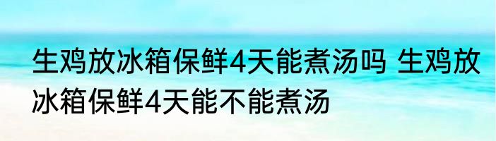 生鸡放冰箱保鲜4天能煮汤吗 生鸡放冰箱保鲜4天能不能煮汤