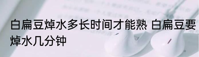 白扁豆焯水多长时间才能熟 白扁豆要焯水几分钟