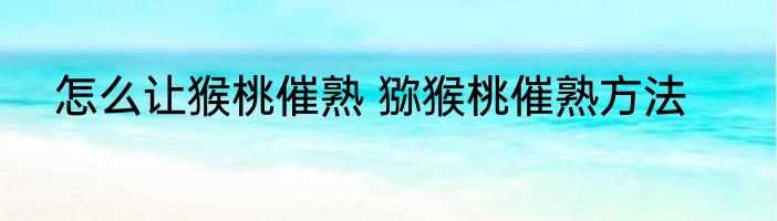 怎么让猴桃催熟 猕猴桃催熟方法