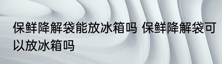 保鲜降解袋能放冰箱吗 保鲜降解袋可以放冰箱吗