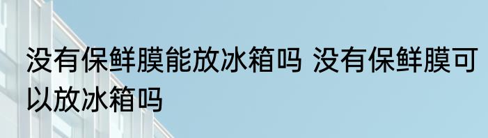 没有保鲜膜能放冰箱吗 没有保鲜膜可以放冰箱吗