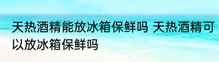 天热酒精能放冰箱保鲜吗 天热酒精可以放冰箱保鲜吗