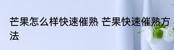 芒果怎么样快速催熟 芒果快速催熟方法