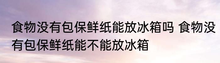 食物没有包保鲜纸能放冰箱吗 食物没有包保鲜纸能不能放冰箱