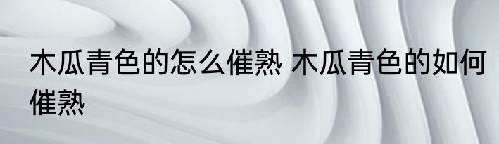 木瓜青色的怎么催熟 木瓜青色的如何催熟